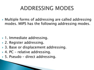  Multiple forms of addressing are called addressing
modes. MIPS has the following addressing modes.
 1. Immediate addressing.
 2. Register addressing.
 3. Base or displacement addressing.
 4. PC – relative addressing.
 5. Pseudo – direct addressing.
 