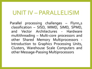 UNIT IV – PARALLELISIM
Parallel processing challenges – Flynn„s
classification – SISD, MIMD, SIMD, SPMD,
and Vector Architectures - Hardware
multithreading – Multi-core processors and
other Shared Memory Multiprocessors -
Introduction to Graphics Processing Units,
Clusters, Warehouse Scale Computers and
other Message-Passing Multiprocessors
 