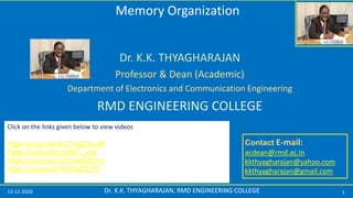 13-11-2020 1Dr. K.K. THYAGHARAJAN, RMD ENGINEERING COLLEGE
Contact E-mail:
acdean@rmd.ac.in
kkthyagharajan@yahoo.com
kkthyagharajan@gmail.com
Dr. K.K. THYAGHARAJAN
Professor & Dean (Academic)
Department of Electronics and Communication Engineering
RMD ENGINEERING COLLEGE
Please visit the blog https://thyagharajan.blogspot.com/
to download the presentation.
You can also view the video in YouTube
Memory Organization
Click on the links given below to view videos
https://youtu.be/GuC7sZEw-uM
https://youtu.be/LroA8T-_vqs
https://youtu.be/CU1wx8EZmvc
https://youtu.be/zYADaZ5sfY0
 