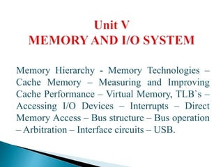 Memory Hierarchy - Memory Technologies –
Cache Memory – Measuring and Improving
Cache Performance – Virtual Memory, TLB`s –
Accessing I/O Devices – Interrupts – Direct
Memory Access – Bus structure – Bus operation
– Arbitration – Interface circuits – USB.
 