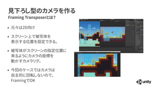 見下ろし型のカメラを作る
Framing Transposerとは？
&bull; 元々は2D向け


&bull; スクリーン上で被写体を
 
表示する位置を設定できる。


&bull; 被写体がスクリーンの指定位置に
 
来るようにカメラの座標を
 
動かすカメラリグ。


&bull; 今回のケースではカメラは
 
自主的に回転しないので、
 
FramingでOK
 