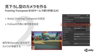 2
見下ろし型のカメラを作る
Framing Transposerを3Dゲームで使う手順（2/6）
&bull; BodyにFraming Transposerを設定


&bull; Followの対象に被写体を指定
被写体のpivotに合わせて


カメラが移動する
 