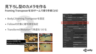 3
見下ろし型のカメラを作る
Framing Transposerを3Dゲームで使う手順（3/6）
&bull; BodyにFraming Transposerを設定


&bull; Followの対象に被写体を指定


&bull; TransformのRotationで角度をつける
Rotationを変更すると


被写体を中心にカメラが回転
 