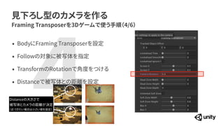 見下ろし型のカメラを作る
Framing Transposerを3Dゲームで使う手順（4/6）
4
&bull; BodyにFraming Transposerを設定


&bull; Followの対象に被写体を指定


&bull; TransformのRotationで角度をつける


&bull; Distanceで被写体との距離を設定
Distanceの大きさで


被写体とカメラの距離が決定


（近づきたい場合は小さい値を設定）
 