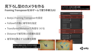 見下ろし型のカメラを作る
Framing Transposerを3Dゲームで使う手順（5/6）
&bull; BodyにFraming Transposerを設定


&bull; Followの対象に被写体を指定


&bull; TransformのRotationで角度をつける


&bull; Distanceで被写体との距離を設定


&bull; 被写体を表示する位置を調整
5
被写体を画面の何処に写すのかを設定


（斜めにすると少し手前が見えにくいので、上に調整したり）
キャラクターの表示位置を調整


（ピボットが足元の場合、頭の位置にくるようにオフセットを設定）
 