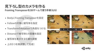 見下ろし型のカメラを作る
Framing Transposerを3Dゲームで使う手順（6/6）
&bull; BodyにFraming Transposerを設定


&bull; Followの対象に被写体を指定


&bull; TransformのRotationで角度をつける


&bull; Distanceで被写体との距離を設定


&bull; 被写体を表示する位置を調整


&bull; 上の５つを微調整して完成！
6 良い感じに見えるように調整（大事）
 