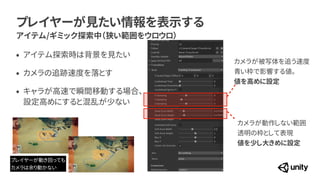 プレイヤーが見たい情報を表示する
アイテム/ギミック探索中（狭い範囲をウロウロ）
カメラが被写体を追う速度
 
青い枠で影響する値。
 
値を高めに設定
カメラが動作しない範囲


透明の枠として表現
 
値を少し大きめに設定
&bull; アイテム探索時は背景を見たい


&bull; カメラの追跡速度を落とす


&bull; キャラが高速で瞬間移動する場合、
 
設定高めにすると混乱が少ない
プレイヤーが動き回っても


カメラは余り動かない
 