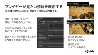 プレイヤーが見たい情報を表示する
被写体の状況に応じて、カメラを自然に切り替える
余り移動しない
 
カメラリグの重み
先回りする
 
カメラリグの重み
&bull; 連続して移動してるとき
 
移動リグの重みを上げる


&bull; Mixerで2つのカメラリグを
 
重みベースでブレンド


&bull; 重みベースで切り替えることで
 
切り替えを意識させない
同じ位置を移動するなら


ダンプ高めのカメラのウェイトを強めに設定
大きく移動するなら


移動先を表示するカメラのウェイトを高めに設定
 