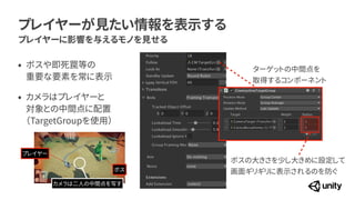 プレイヤーが見たい情報を表示する
プレイヤーに影響を与えるモノを見せる
ターゲットの中間点を


取得するコンポーネント
ボスの大きさを少し大きめに設定して
 
画面ギリギリに表示されるのを防ぐ
&bull; ボスや即死罠等の
 
重要な要素を常に表示


&bull; カメラはプレイヤーと
 
対象との中間点に配置
 
（TargetGroupを使用）
カメラは二人の中間点を写す
プレイヤー
ボス
 