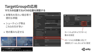 TargetGroupの応用
マウスの位置でカメラの位置を調整する
カーソルとの距離に応じて
 
画面をズームしないように設定
カーソルよりキャラクターに
 
重みを設定
&bull; 射撃先を見たい場合等で
便利な挙動


&bull; シューティング等は
 
こちらの方が多い


&bull; 他の重みも足せる
マウスの位置を追跡するカメラ


（正確にはマウスの位置とプレイヤーで、プレイヤー寄りの中間点を写す）
 