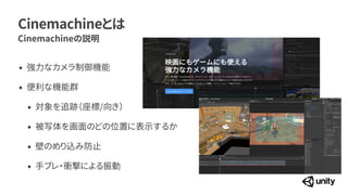 Cinemachineとは
Cinemachineの説明
&bull; 強力なカメラ制御機能


&bull; 便利な機能群


&bull; 対象を追跡（座標/向き）


&bull; 被写体を画面のどの位置に表示するか


&bull; 壁のめり込み防止


&bull; 手ブレ・衝撃による振動
 