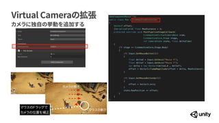 Virtual Cameraの拡張
カメラに独自の挙動を追加する
[AddComponentMenu("")]


public class Pan : CinemachineExtension


{


Vector3 offset;


[SerializeField] float MaxDistance = 3;


protected override void PostPipelineStageCallback(


CinemachineVirtualCameraBase vcam,


CinemachineCore.Stage stage,


ref CameraState state, float deltaTime)


{


if( stage == CinemachineCore.Stage.Body)


{


if( Input.GetMouseButton(1))


{


float deltaX = Input.GetAxis("Mouse X");


float deltaY = Input.GetAxis("Mouse Y");


var delta = new Vector3(deltaX,0 , deltaY);


offset = Vector3.ClampMagnitude(offset + delta, MaxDistance);


}


if( Input.GetMouseButtonUp(1))


{


offset = Vector3.zero;


}


state.RawPosition += offset;


}


}


}
マウスのドラッグで


カメラの位置を補正
カメラの動き
マウスの動き
 