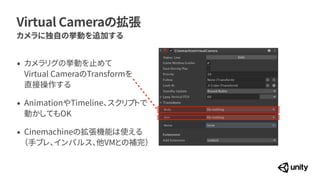 Virtual Cameraの拡張
カメラに独自の挙動を追加する
&bull; カメラリグの挙動を止めて
 
Virtual CameraのTransformを
 
直接操作する


&bull; AnimationやTimeline、スクリプトで
 
動かしてもOK


&bull; Cinemachineの拡張機能は使える
 
（手ブレ、インパルス、他VMとの補完）
 