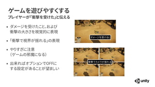 ゲームを遊びやすくする
プレイヤーが「衝撃を受けた」と伝える
&bull; ダメージを受けたこと、および
 
衝撃の大きさを視覚的に表現


&bull; 「衝撃で視界が揺れる」の表現


&bull; やりすぎに注意
 
（ゲームの邪魔になる）


&bull; 出来ればオプションでOFFに
 
する設定があることが望ましい
ダメージを受けると
衝撃でカメラが揺れる
 