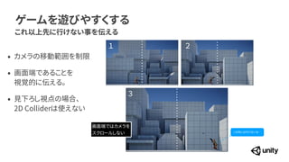 ゲームを遊びやすくする
これ以上先に行けない事を伝える
&bull; カメラの移動範囲を制限


&bull; 画面端であることを
 
視覚的に伝える。


&bull; 見下ろし視点の場合、
 
2D Colliderは使えない
１ ２
３
画面端ではカメラを
 
スクロールしない この先には行けないな&hellip;
 