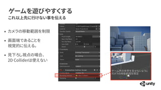 ゲームを遊びやすくする
これ以上先に行けない事を伝える
ゲーム外の世界を見せないように


カメラの移動範囲を限定
&bull; カメラの移動範囲を制限


&bull; 画面端であることを
 
視覚的に伝える。


&bull; 見下ろし視点の場合、
 
2D Colliderは使えない
 