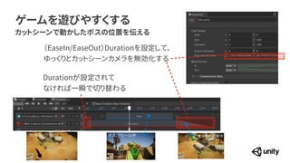 ゲームを遊びやすくする
カットシーンで動かしたボスの位置を伝える
（EaseIn/EaseOut）Durationを設定して、


ゆっくりとカットシーンカメラを無効化する
Durationが設定されて


なければ一瞬で切り替わる
カットシーン前 ボス、アピール中 カメラの遷移中
 