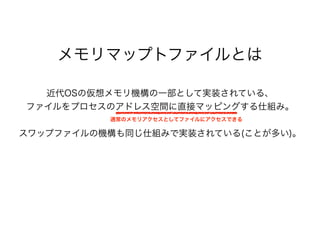メモリマップトファイルとは
近代OSの仮想メモリ機構の一部として実装されている、
ファイルをプロセスのアドレス空間に直接マッピングする仕組み。
スワップファイルの機構も同じ仕組みで実装されている(ことが多い)。
通常のメモリアクセスとしてファイルにアクセスできる
 