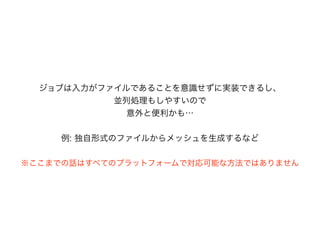 ※ここまでの話はすべてのプラットフォームで対応可能な方法ではありません
ジョブは入力がファイルであることを意識せずに実装できるし、
並列処理もしやすいので
意外と便利かも&hellip;
例: 独自形式のファイルからメッシュを生成するなど
 