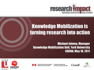 Knowledge Mobilization is turning research into action Michael Johnny, Manager Knowledge Mobilization Unit, York University CAURA, May 18, 2011 