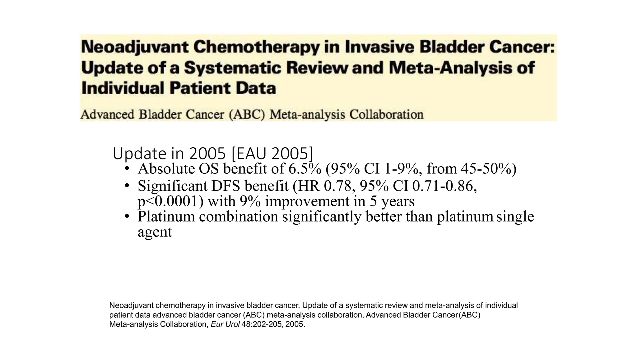 Neoadjuvant chemotherapy in invasive bladder cancer. Update of a systematic review and meta-analysis of individual
patient data advanced bladder cancer (ABC) meta-analysis collaboration. Advanced Bladder Cancer(ABC)
Meta-analysis Collaboration, Eur Urol 48:202-205, 2005.
Update in 2005 [EAU 2005]
• Absolute OS benefit of 6.5% (95% CI 1-9%, from 45-50%)
• Significant DFS benefit (HR 0.78, 95% CI 0.71-0.86,
p<0.0001) with 9% improvement in 5 years
• Platinum combination significantly better than platinum single
agent
 