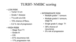 TURBT- NMIBC scoring
• LOW RISK
– Tumor <3 cm
– Grade 1 disease
– T1a with e/o CIS
– 15% chance of Recu.
– 0.2 % risk of progression
• HIGH RISK
– Stage Ta or T1
– Grade III
– CIS
– 61% recurrence risk
– 17% progression risk.
• INTERMEDIATE RISK
• Multiple grade 1 tumours
• Multiple grade II tumours,
stage Ta
• Single grade II, stage T1
• 38% chance of
recurrence
• 5% risk of progression
 
