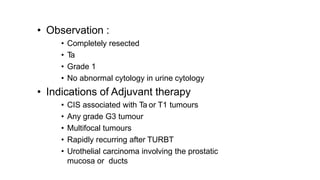 • Observation :
• Completely resected
• Ta
• Grade 1
• No abnormal cytology in urine cytology
• Indications of Adjuvant therapy
• CIS associated with Ta or T1 tumours
• Any grade G3 tumour
• Multifocal tumours
• Rapidly recurring after TURBT
• Urothelial carcinoma involving the prostatic
mucosa or ducts
 