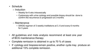 • Schedule
– Induction
• Weekly for 6 wks intravesically
• Cystoscopy with urine cytology and possible biopsy should be done to
confirm the recurrence or progression at 3 months
– Maintenance
• SWOG regimen of 3 weekly instillations at 3, 6 and every 6 months
for 3 years
• All guidelines and meta analysis recommend at least one year
of BCG maintenance therapy
• Complete remission is obtained in up to 70 % of cases
• If cytology and biopsiesremain positive, another cycle may produce an
additional 15% complete remission.
 