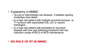 • Cystectomy in NMIBC
– Ta Low or intermediate risk disease– if bladder sparing
modalities have failed
– In a high risk patient with multiple recurrent tumours or
T1 tumours with associated CIS, LVI, or variant
histologies
– In a high risk patient with persistent or recurrent
disease with one year following treatment with two
induction cycles of BCG or BCG maintenance.
• NO ROLE OF RT IN NMIBC
 