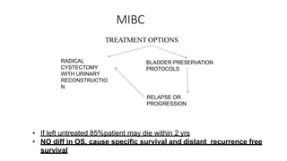 MIBC
TREATMENT OPTIONS
RADICAL
CYSTECTOMY
WITH URINARY
RECONSTRUCTIO
N
BLADDER PRESERVATION
PROTOCOLS
RELAPSE OR
PROGRESSION
• If left untreated 85%patient may die within 2 yrs
• NO diff in OS, cause specific survival and distant recurrence free
survival
 