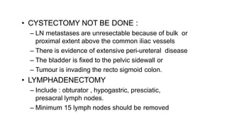 • CYSTECTOMY NOT BE DONE :
– LN metastases are unresectable because of bulk or
proximal extent above the common iliac vessels
– There is evidence of extensive peri-ureteral disease
– The bladder is fixed to the pelvic sidewall or
– Tumour is invading the recto sigmoid colon.
• LYMPHADENECTOMY
– Include : obturator , hypogastric, presciatic,
presacral lymph nodes.
– Minimum 15 lymph nodes should be removed
 