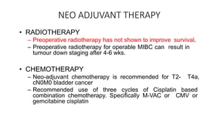 NEO ADJUVANT THERAPY
• RADIOTHERAPY
– Preoperative radiotherapy has not shown to improve survival.
– Preoperative radiotherapy for operable MIBC can result in
tumour down staging after 4-6 wks.
• CHEMOTHERAPY
– Neo-adjuvant chemotherapy is recommended for T2- T4a,
cN0M0 bladder cancer
– Recommended use of three cycles of Cisplatin based
combination chemotherapy. Specifically M-VAC or CMV or
gemcitabine cisplatin
 