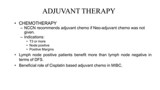 ADJUVANT THERAPY
• CHEMOTHERAPY
– NCCN recommends adjuvant chemo if Neo-adjuvant chemo was not
given.
– Indications:
• T3 or more
• Node positive
• Positive Margins
• Lymph node positive patients benefit more than lymph node negative in
terms of DFS.
• Beneficial role of Cisplatin based adjuvant chemo in MIBC.
 