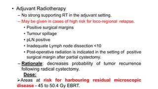 • Adjuvant Radiotherapy
– No strong supporting RT in the adjuvant setting.
– May be given in cases of high risk for loco-regional relapse.
• Positive surgical margins
• Tumour spillage
• pLN positive
• Inadequate Lymph node dissection <10
• Post-operative radiation is indicated in the setting of positive
surgical margin after partial cystectomy.
– Rationale: decreases probability of tumor recurrence
following radical cystectomy.
Dose:
Areas at risk for harbouring residual microscopic
disease - 45 to 50.4 Gy EBRT.
 