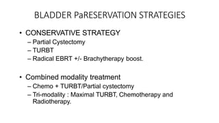 BLADDER PaRESERVATION STRATEGIES
• CONSERVATIVE STRATEGY
– Partial Cystectomy
– TURBT
– Radical EBRT +/- Brachytherapy boost.
• Combined modality treatment
– Chemo + TURBT/Partial cystectomy
– Tri-modality : Maximal TURBT, Chemotherapy and
Radiotherapy.
 
