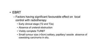 • EBRT
– Factors having significant favourable effect on local
control with radiotherapy
• Early clinical stage (T2 and T3a)
• Absence of ureteral obstruction
• Visibly complete TURBT
• Small tumour size (<5cm) solitary, papillary/ sessile absence of
coexisting carcinoma in situ.
 