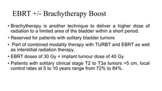 EBRT +/- Brachytherapy Boost
• Brachytherapy is another technique to deliver a higher dose of
radiation to a limited area of the bladder within a short period.
• Reserved for patients with solitary bladder tumors
• Part of combined modality therapy with TURBT and EBRT as well
as interstitial radiation therapy.
• EBRT doses of 30 Gy + implant tumour dose of 40 Gy
• Patients with solitary clinical stage T2 to T3a tumors >5 cm, local
control rates at 5 to 10 years range from 72% to 84%.
 