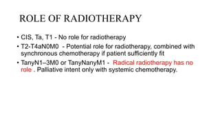 ROLE OF RADIOTHERAPY
• CIS, Ta, T1 - No role for radiotherapy
• T2-T4aN0M0 - Potential role for radiotherapy, combined with
synchronous chemotherapy if patient sufficiently fit
• TanyN1–3M0 or TanyNanyM1 - Radical radiotherapy has no
role . Palliative intent only with systemic chemotherapy.
 