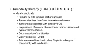 • Trimodality therapy (TURBT+CHEMO+RT)
– Ideal candidate
• Primary T2-T3a tumours that are unifocal
• Tumour size less than 5 cm in maximum diameter
• Tumour not associated with extensive CIS
• No presence of ureteral obstruction or tumour associated
hydroureteronephrosis.
• Good capacity of the bladder
• Visibly complete TURBT
• Adequate renal function to allow Cisplatin to be given
concurrently with irradiation.
 