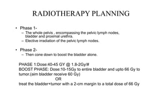 RADIOTHERAPY PLANNING
• Phase 1-
– The whole pelvis , encompassing the pelvic lymph nodes,
bladder and proximal urethra.
– Elective irradiation of the pelvic lymph nodes.
• Phase 2-
– Then cone down to boost the bladder alone.
PHASE 1:Dose:40-45 GY @ 1.8-2Gy/#
BOOST PHASE: Dose:10-15Gy to entire bladder and upto 66 Gy to
tumor.(aim bladder receive 60 Gy)
OR
treat the bladder+tumor with a 2-cm margin to a total dose of 66 Gy
 