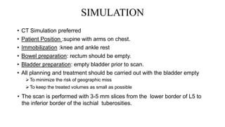 SIMULATION
• CT Simulation preferred
• Patient Position :supine with arms on chest.
• Immobilization :knee and ankle rest
• Bowel preparation: rectum should be empty.
• Bladder preparation: empty bladder prior to scan.
• All planning and treatment should be carried out with the bladder empty
To minimize the risk of geographic miss
To keep the treated volumes as small as possible
• The scan is performed with 3-5 mm slices from the lower border of L5 to
the inferior border of the ischial tuberosities.
 