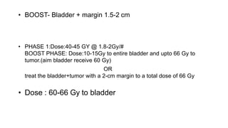 • BOOST- Bladder + margin 1.5-2 cm
• PHASE 1:Dose:40-45 GY @ 1.8-2Gy/#
BOOST PHASE: Dose:10-15Gy to entire bladder and upto 66 Gy to
tumor.(aim bladder receive 60 Gy)
OR
treat the bladder+tumor with a 2-cm margin to a total dose of 66 Gy
• Dose : 60-66 Gy to bladder
 