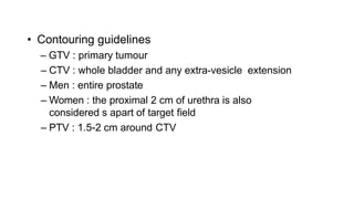 • Contouring guidelines
– GTV : primary tumour
– CTV : whole bladder and any extra-vesicle extension
– Men : entire prostate
– Women : the proximal 2 cm of urethra is also
considered s apart of target field
– PTV : 1.5-2 cm around CTV
 
