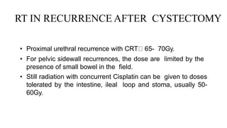RT IN RECURRENCE AFTER CYSTECTOMY
• Proximal urethral recurrence with CRT 65- 70Gy.
• For pelvic sidewall recurrences, the dose are limited by the
presence of small bowel in the field.
• Still radiation with concurrent Cisplatin can be given to doses
tolerated by the intestine, ileal loop and stoma, usually 50-
60Gy.
 