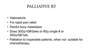 PALLIATIVE RT
• Haematuria
• For rapid pain relief.
• Painful bony metastasis
• Dose 30Gy/10#/2wks or 8Gy single # or
20Gy/5#/1wk.
• Palliation to inoperable patients, when not suitable for
chemotherapy.
 