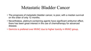 Metastatic Bladder Cancer
• The prognosis of metastatic bladder cancer, is poor, with a median survival
on the order of only 12 months.
• Nevertheless, platinum-containing agents have significant antitumor effect,
there has been great interest in the use of chemotherapy for advanced
disease.
• Gem/cis is prefered over MVAC due to higher toxicity in MVAC group.
 