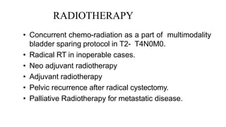 RADIOTHERAPY
• Concurrent chemo-radiation as a part of multimodality
bladder sparing protocol in T2- T4N0M0.
• Radical RT in inoperable cases.
• Neo adjuvant radiotherapy
• Adjuvant radiotherapy
• Pelvic recurrence after radical cystectomy.
• Palliative Radiotherapy for metastatic disease.
 