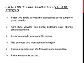EXEMPLOS DE ERRO HUMANO POR FALTA DE
ATENÇÃO

   Fazer uma tarefa de trabalho esquecendo-se de cumprir o
    passo anterior

   Abrir duas válvulas que nunca poderiam estar abertas
    simultaneamente

   Accionamento de tecla ou botão errado

   Não perceber uma mensagem/informação

   Erros em cálculos que são feitos de forma automática

   Falhar em ter mais cuidado
 