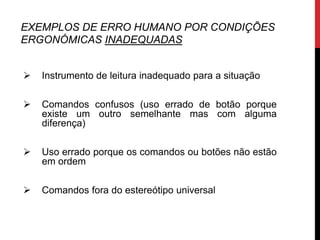 EXEMPLOS DE ERRO HUMANO POR CONDIÇÕES
ERGONÓMICAS INADEQUADAS


   Instrumento de leitura inadequado para a situação

   Comandos confusos (uso errado de botão porque
    existe um outro semelhante mas com alguma
    diferença)

   Uso errado porque os comandos ou botões não estão
    em ordem

   Comandos fora do estereótipo universal
 