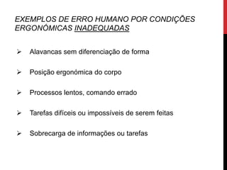 EXEMPLOS DE ERRO HUMANO POR CONDIÇÕES
ERGONÓMICAS INADEQUADAS


   Alavancas sem diferenciação de forma

   Posição ergonómica do corpo

   Processos lentos, comando errado

   Tarefas difíceis ou impossíveis de serem feitas

   Sobrecarga de informações ou tarefas
 